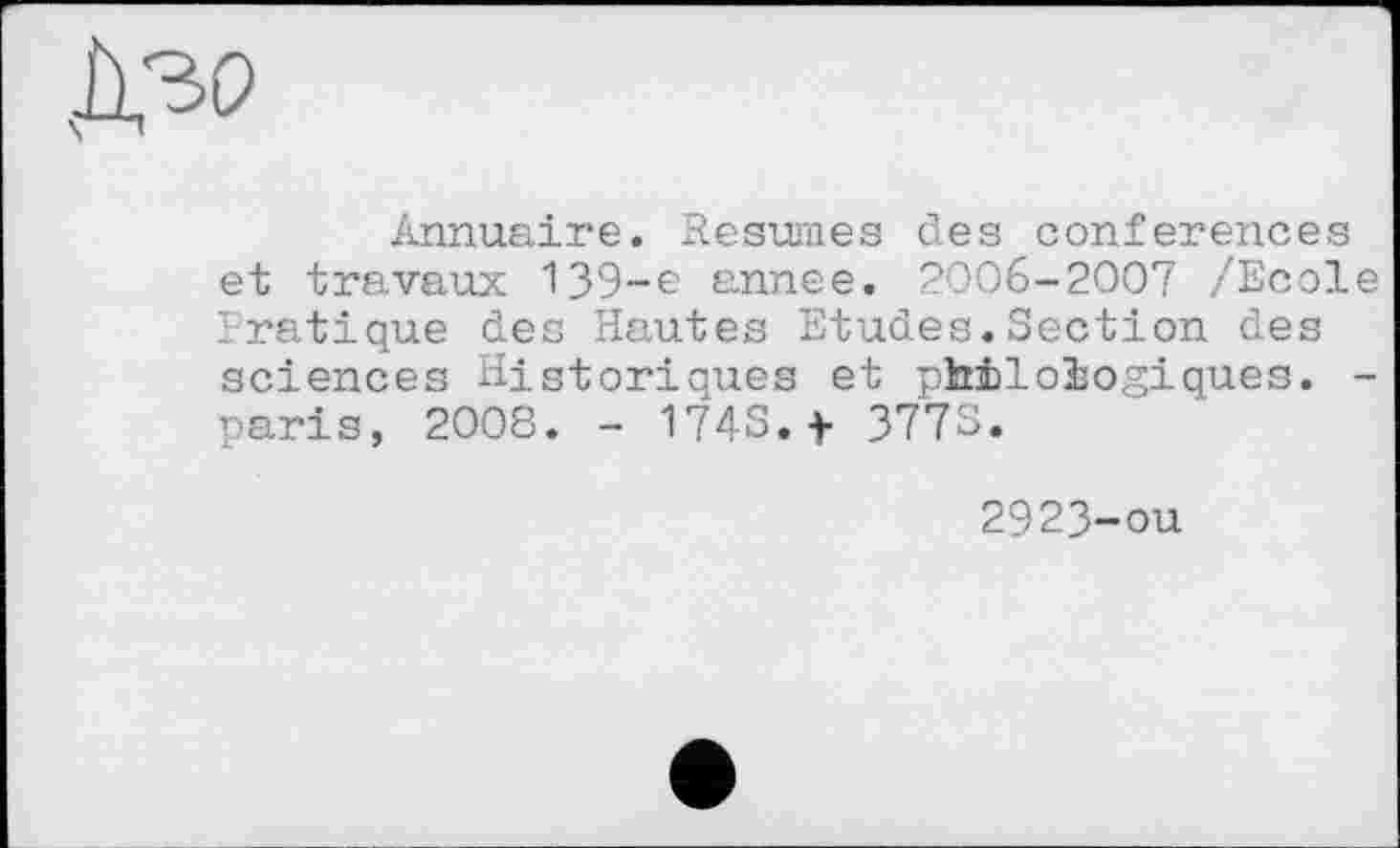 ﻿
Annuaire. Resumes des conferences et travaux 139-e annee. 2006-2007 /Ecole Pratique des Hautes Etudes.Section des sciences Historiques et philologiques. -paris, 2008. - 174S.f 377S.
2923-ou